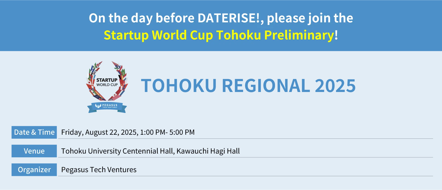 Startup World Cup Tohoku Regional.
              Date: Friday, August 22, 2025, from 1:00 PM to 5:00 PM
              Venue: Tohoku University Centennial Hall (Kawauchi Hagi Hall)
              Hosted by: Pegasus Tech Ventures